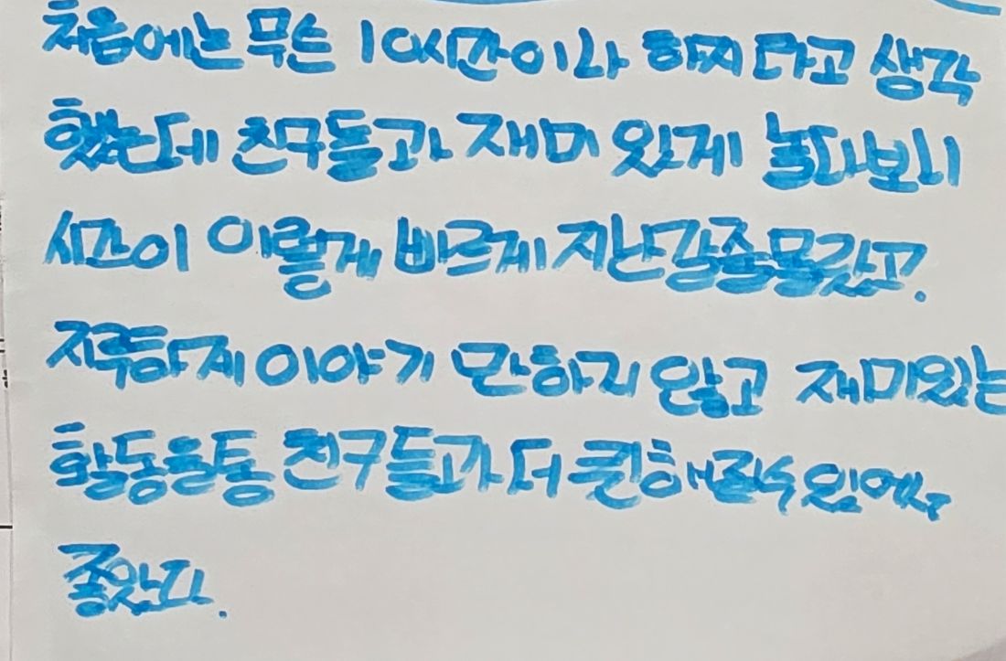 손글씨 소감문: 처음에는 무슨 10시간이나 하지 라고 생각했는데 친구들과 재미있게 놀다보니 시간이 이렇게 빠르게 지나갈 줄 몰랐고, 지루하게 이야기만 하지 않고 재미있는 활동들로 친구들과 더 친해질 수 있어서 좋았다.